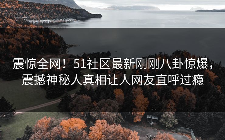 震惊全网！51社区最新刚刚八卦惊爆，震撼神秘人真相让人网友直呼过瘾