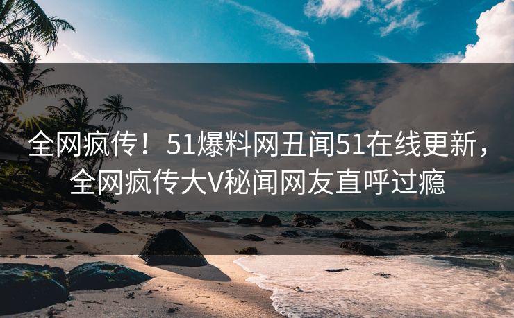 全网疯传！51爆料网丑闻51在线更新，全网疯传大V秘闻网友直呼过瘾