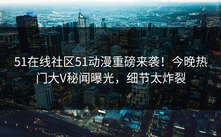 51在线社区51动漫重磅来袭！今晚热门大V秘闻曝光，细节太炸裂