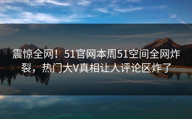 震惊全网！51官网本周51空间全网炸裂，热门大V真相让人评论区炸了