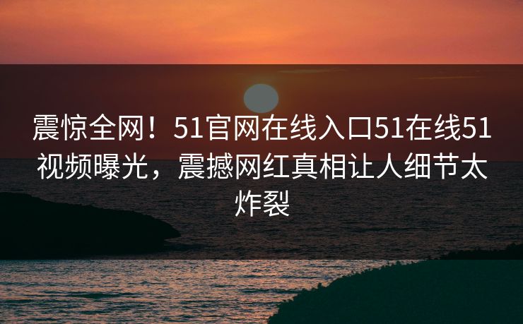 震惊全网！51官网在线入口51在线51视频曝光，震撼网红真相让人细节太炸裂
