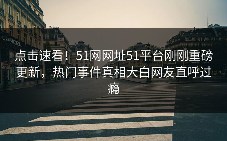 点击速看！51网网址51平台刚刚重磅更新，热门事件真相大白网友直呼过瘾