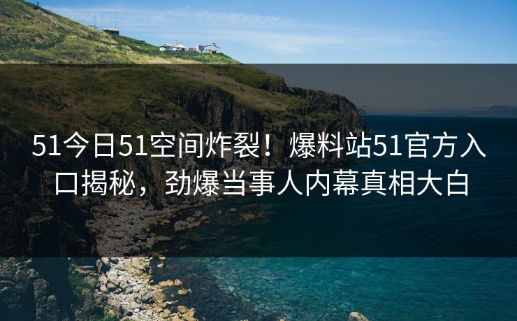 51今日51空间炸裂！爆料站51官方入口揭秘，劲爆当事人内幕真相大白