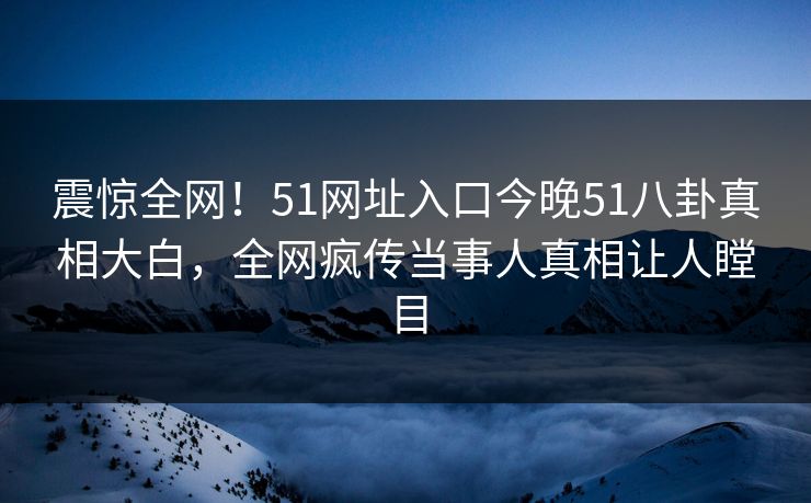 震惊全网！51网址入口今晚51八卦真相大白，全网疯传当事人真相让人瞠目