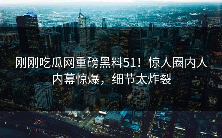 刚刚吃瓜网重磅黑料51！惊人圈内人内幕惊爆，细节太炸裂