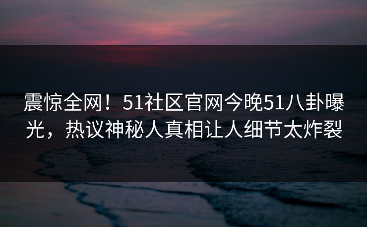 震惊全网！51社区官网今晚51八卦曝光，热议神秘人真相让人细节太炸裂