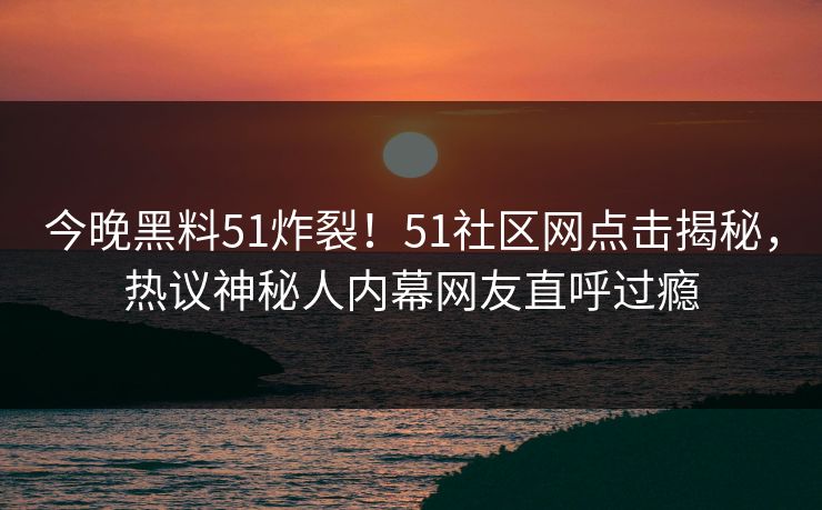 今晚黑料51炸裂！51社区网点击揭秘，热议神秘人内幕网友直呼过瘾