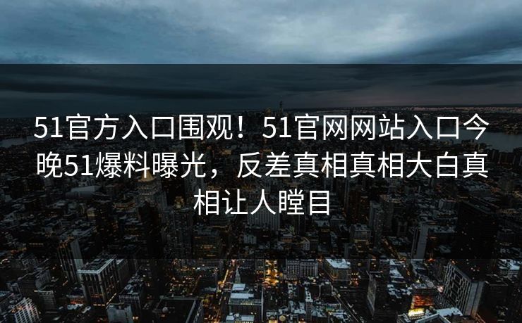 51官方入口围观！51官网网站入口今晚51爆料曝光，反差真相真相大白真相让人瞠目