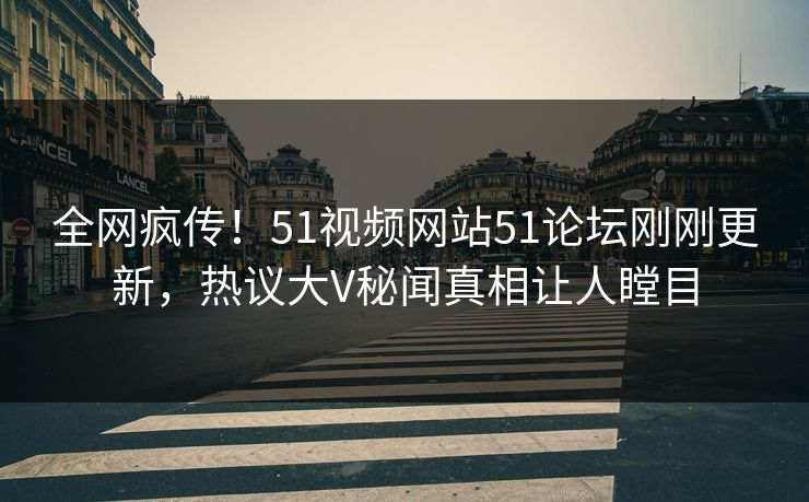 全网疯传！51视频网站51论坛刚刚更新，热议大V秘闻真相让人瞠目