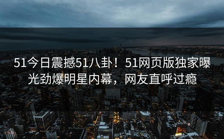 51今日震撼51八卦！51网页版独家曝光劲爆明星内幕，网友直呼过瘾