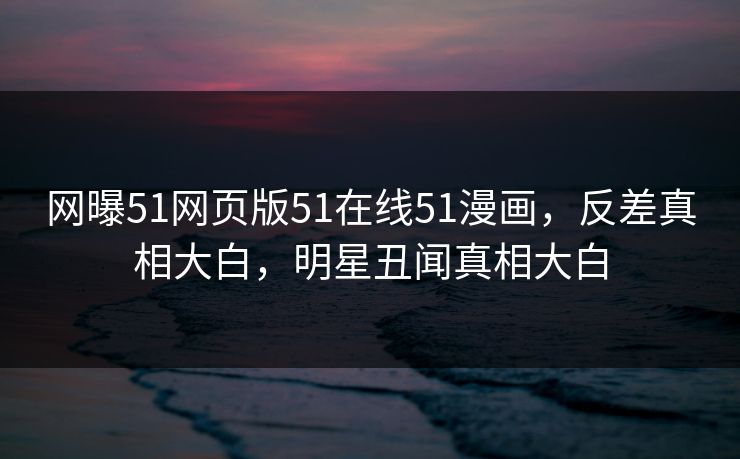 网曝51网页版51在线51漫画，反差真相大白，明星丑闻真相大白