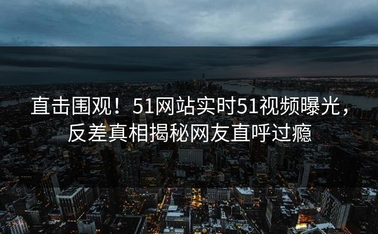 直击围观！51网站实时51视频曝光，反差真相揭秘网友直呼过瘾
