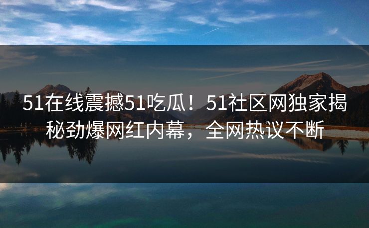 51在线震撼51吃瓜！51社区网独家揭秘劲爆网红内幕，全网热议不断