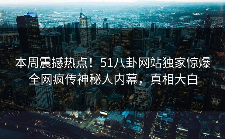 本周震撼热点！51八卦网站独家惊爆全网疯传神秘人内幕，真相大白
