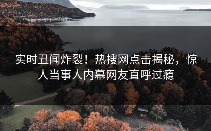 实时丑闻炸裂！热搜网点击揭秘，惊人当事人内幕网友直呼过瘾