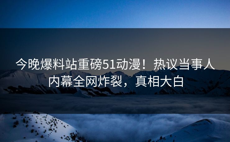 今晚爆料站重磅51动漫！热议当事人内幕全网炸裂，真相大白