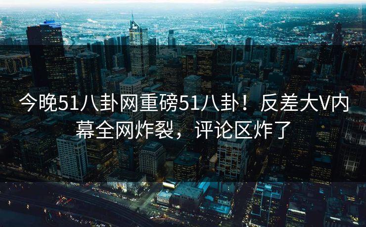 今晚51八卦网重磅51八卦！反差大V内幕全网炸裂，评论区炸了