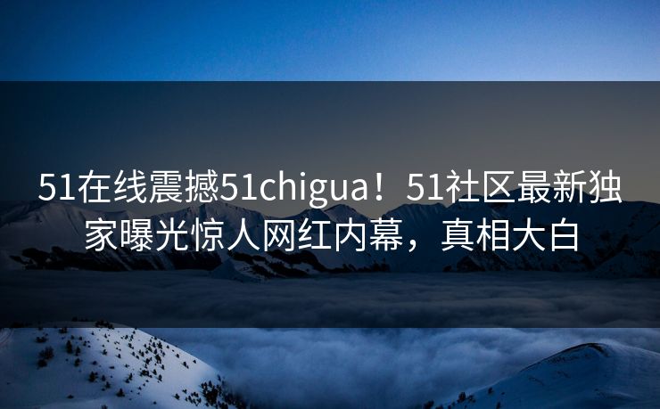 51在线震撼51chigua！51社区最新独家曝光惊人网红内幕，真相大白