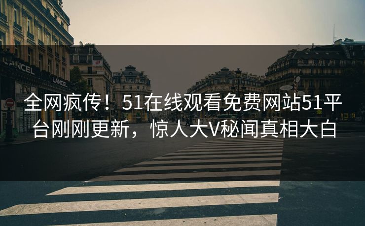 全网疯传！51在线观看免费网站51平台刚刚更新，惊人大V秘闻真相大白