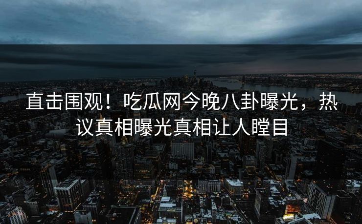 直击围观！吃瓜网今晚八卦曝光，热议真相曝光真相让人瞠目
