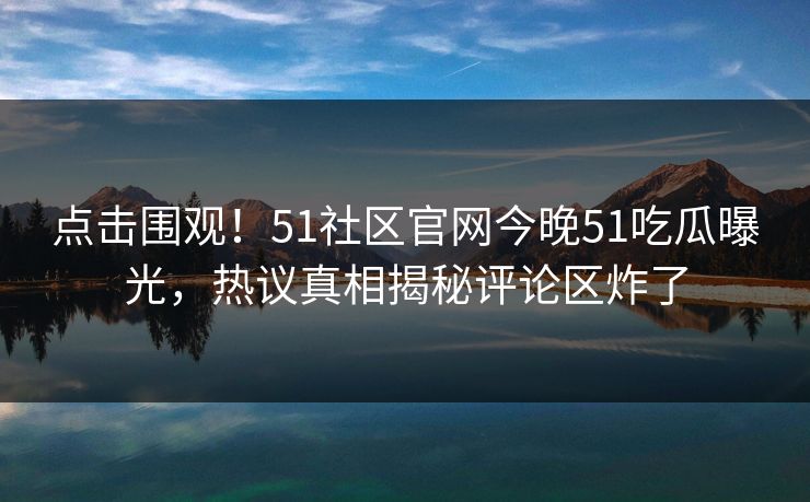 点击围观！51社区官网今晚51吃瓜曝光，热议真相揭秘评论区炸了