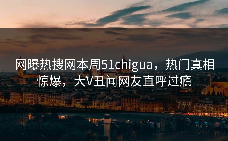 网曝热搜网本周51chigua，热门真相惊爆，大V丑闻网友直呼过瘾