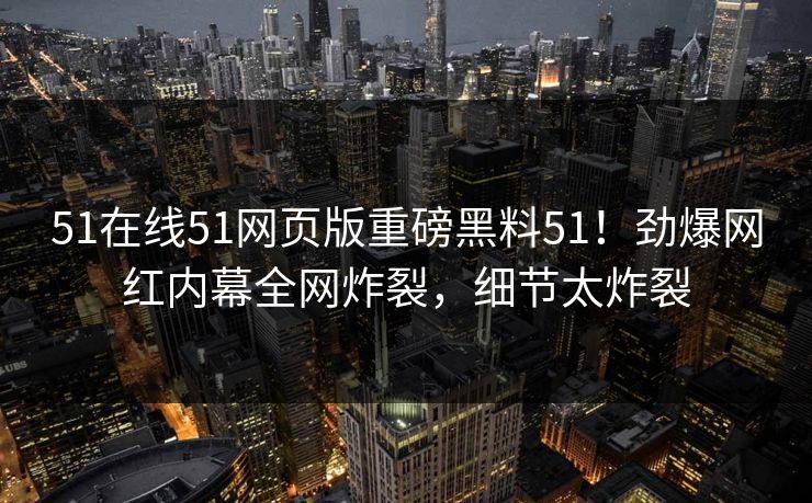 51在线51网页版重磅黑料51！劲爆网红内幕全网炸裂，细节太炸裂