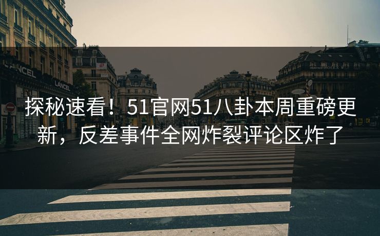 探秘速看！51官网51八卦本周重磅更新，反差事件全网炸裂评论区炸了