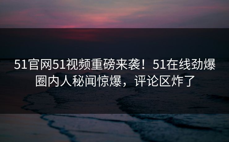 51官网51视频重磅来袭！51在线劲爆圈内人秘闻惊爆，评论区炸了