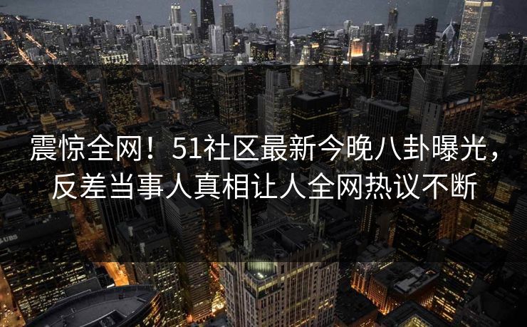 震惊全网！51社区最新今晚八卦曝光，反差当事人真相让人全网热议不断