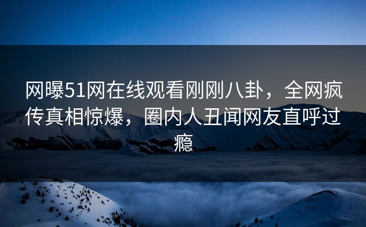网曝51网在线观看刚刚八卦，全网疯传真相惊爆，圈内人丑闻网友直呼过瘾