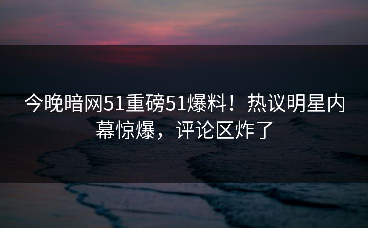 今晚暗网51重磅51爆料！热议明星内幕惊爆，评论区炸了