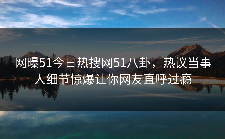 网曝51今日热搜网51八卦，热议当事人细节惊爆让你网友直呼过瘾