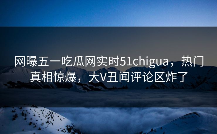 网曝五一吃瓜网实时51chigua，热门真相惊爆，大V丑闻评论区炸了