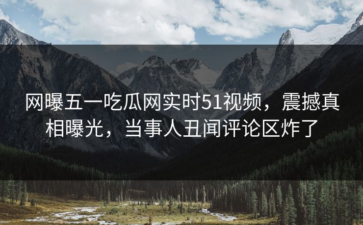 网曝五一吃瓜网实时51视频，震撼真相曝光，当事人丑闻评论区炸了