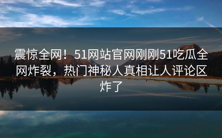 震惊全网！51网站官网刚刚51吃瓜全网炸裂，热门神秘人真相让人评论区炸了