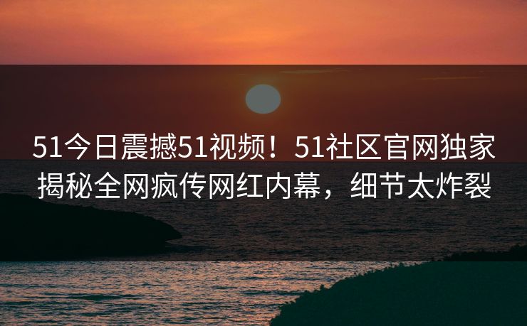 51今日震撼51视频！51社区官网独家揭秘全网疯传网红内幕，细节太炸裂
