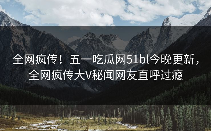全网疯传！五一吃瓜网51bl今晚更新，全网疯传大V秘闻网友直呼过瘾