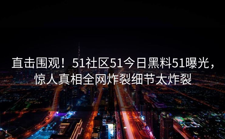 直击围观！51社区51今日黑料51曝光，惊人真相全网炸裂细节太炸裂