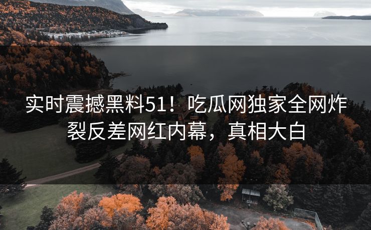 实时震撼黑料51！吃瓜网独家全网炸裂反差网红内幕，真相大白