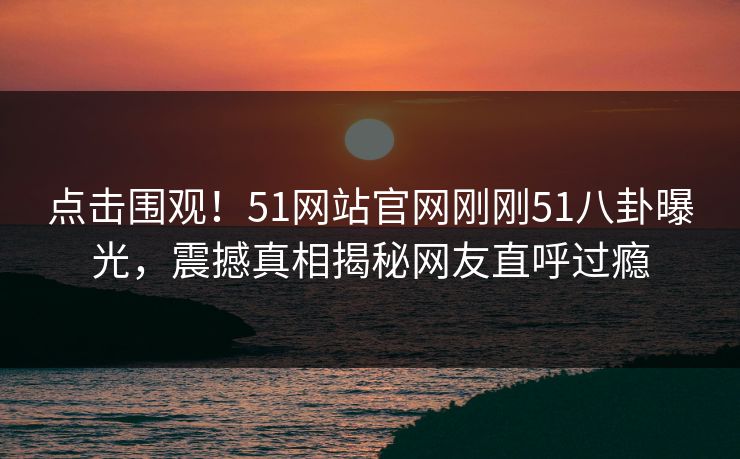 点击围观！51网站官网刚刚51八卦曝光，震撼真相揭秘网友直呼过瘾
