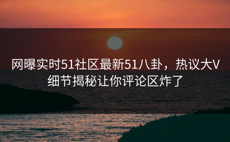 网曝实时51社区最新51八卦，热议大V细节揭秘让你评论区炸了