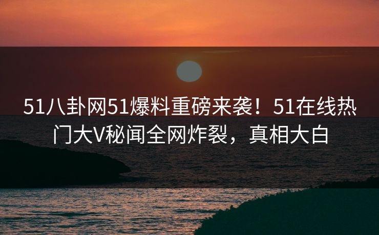 51八卦网51爆料重磅来袭！51在线热门大V秘闻全网炸裂，真相大白