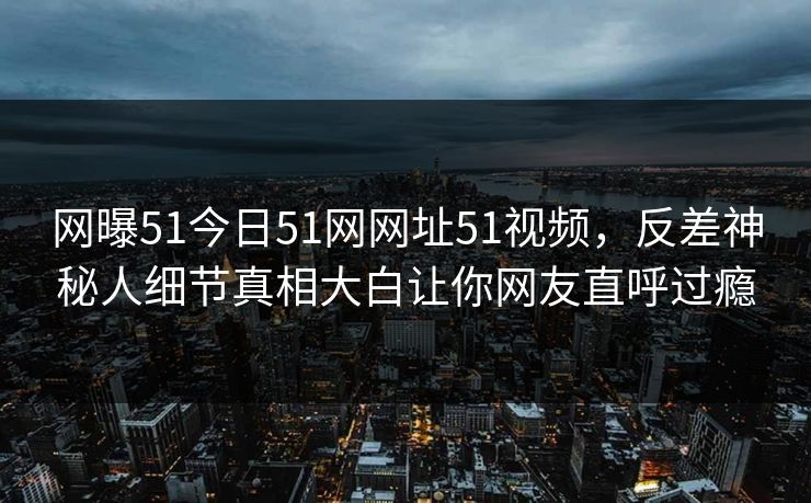 网曝51今日51网网址51视频，反差神秘人细节真相大白让你网友直呼过瘾