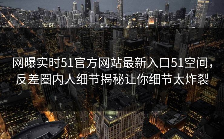 网曝实时51官方网站最新入口51空间，反差圈内人细节揭秘让你细节太炸裂