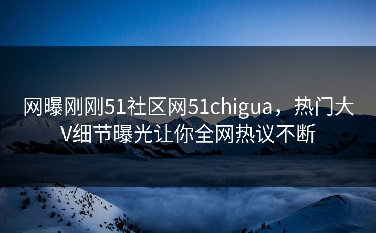 网曝刚刚51社区网51chigua，热门大V细节曝光让你全网热议不断
