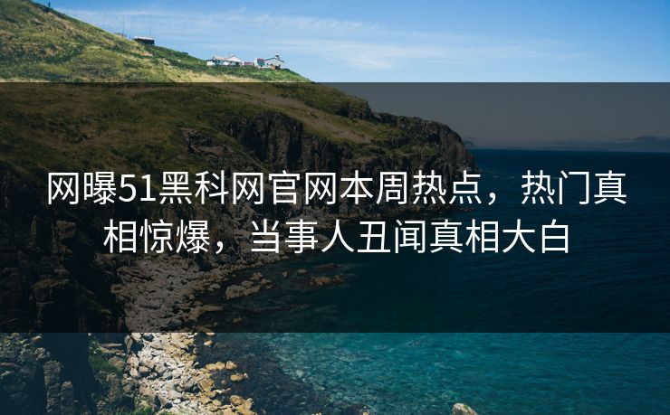 网曝51黑科网官网本周热点，热门真相惊爆，当事人丑闻真相大白