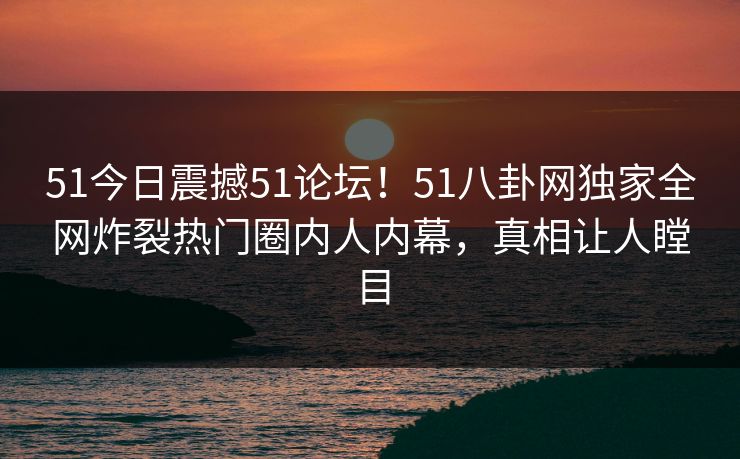 51今日震撼51论坛！51八卦网独家全网炸裂热门圈内人内幕，真相让人瞠目