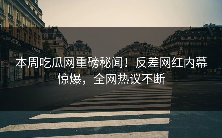 本周吃瓜网重磅秘闻！反差网红内幕惊爆，全网热议不断