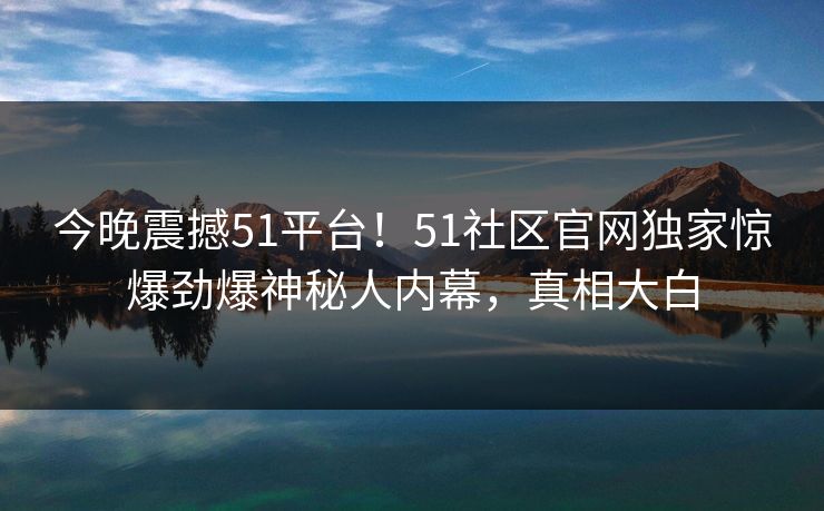 今晚震撼51平台！51社区官网独家惊爆劲爆神秘人内幕，真相大白